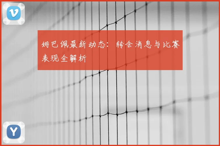 姆巴佩最新动态：转会消息与比赛表现全解析