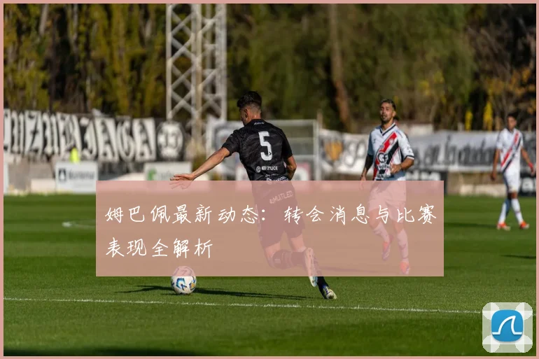 姆巴佩最新动态：转会消息与比赛表现全解析