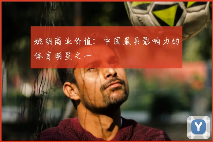 姚明商业价值:中国最具影响力的体育明星之一