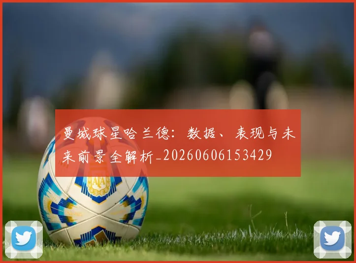 曼城球星哈兰德：数据、表现与未来前景全解析_20260606153429