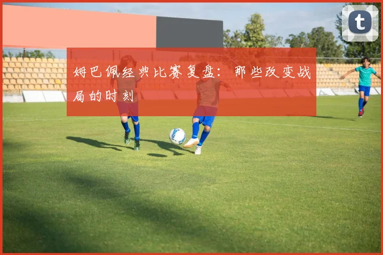 姆巴佩经典比赛复盘:那些改变战局的时刻