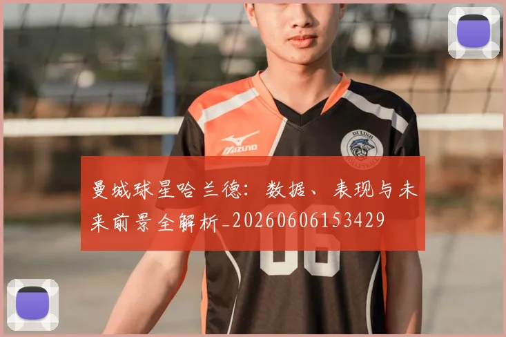 曼城球星哈兰德：数据、表现与未来前景全解析_20260606153429