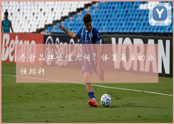 乔丹品牌价值几何？体育商业的永恒标杆