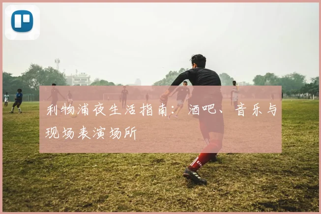 利物浦夜生活指南:酒吧、音乐与现场表演场所
