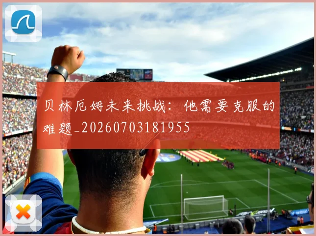 贝林厄姆未来挑战:他需要克服的难题_20260703181955