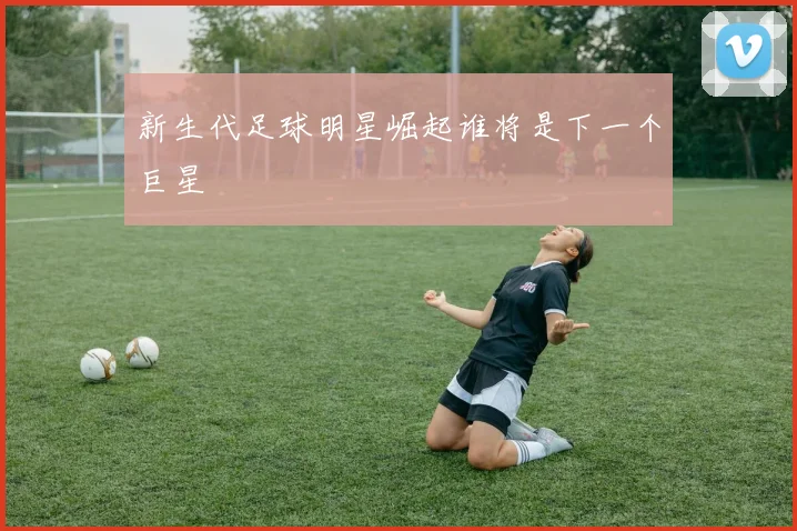 新生代足球明星崛起谁将是下一个巨星